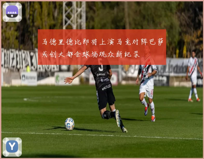 马德里德比即将上演马竞对阵巴萨或创大都会球场观众新纪录