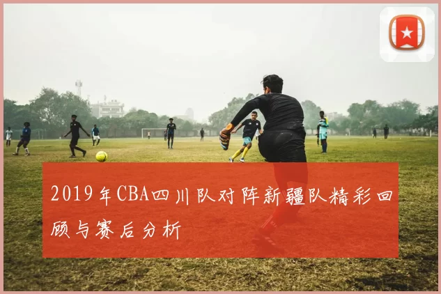 2019年CBA四川队对阵新疆队精彩回顾与赛后分析