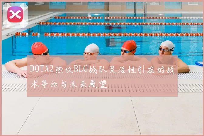 DOTA2热议BLG战队灵活性引发的战术争论与未来展望