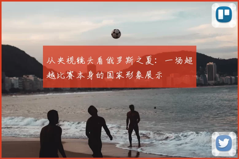 从央视镜头看俄罗斯之夏:一场超越比赛本身的国家形象展示