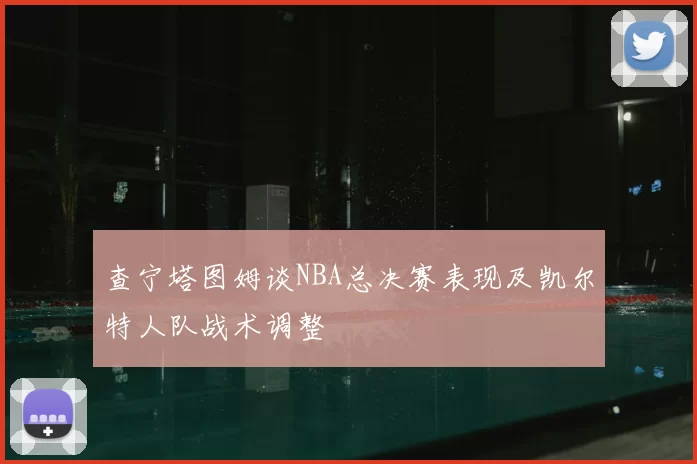 查宁塔图姆谈NBA总决赛表现及凯尔特人队战术调整