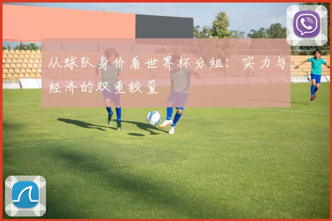 从球队身价看世界杯分组：实力与经济的双重较量