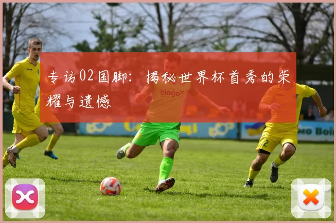 专访02国脚：揭秘世界杯首秀的荣耀与遗憾