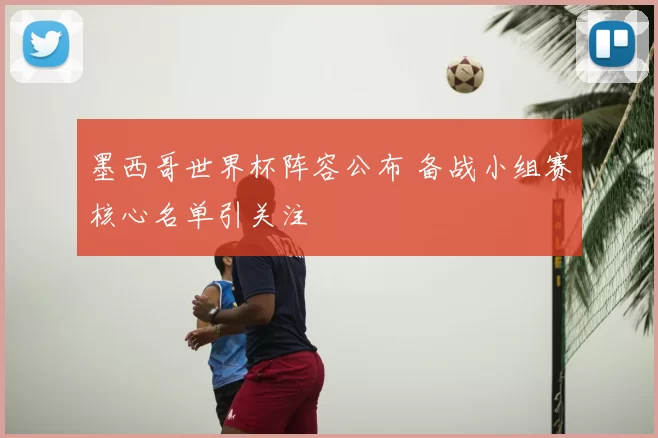 墨西哥世界杯阵容公布 备战小组赛核心名单引关注