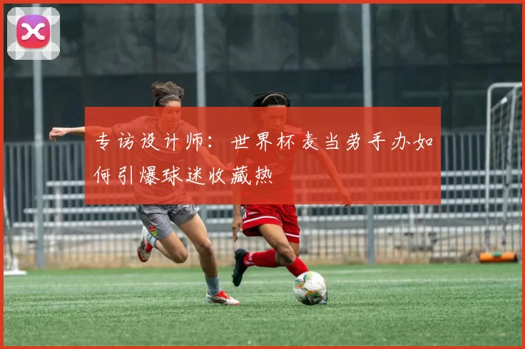 专访设计师:世界杯麦当劳手办如何引爆球迷收藏热