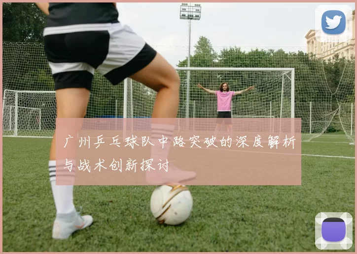 广州乒乓球队中路突破的深度解析与战术创新探讨