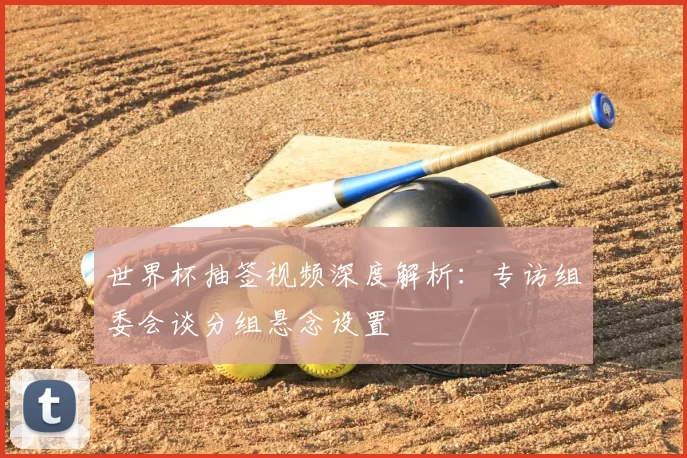 世界杯抽签视频深度解析：专访组委会谈分组悬念设置