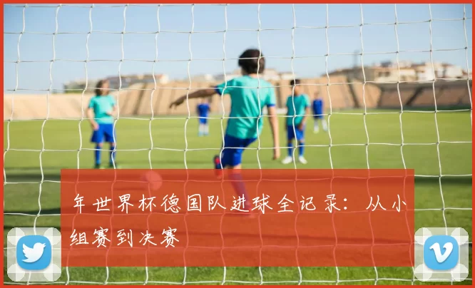 年世界杯德国队进球全记录:从小组赛到决赛