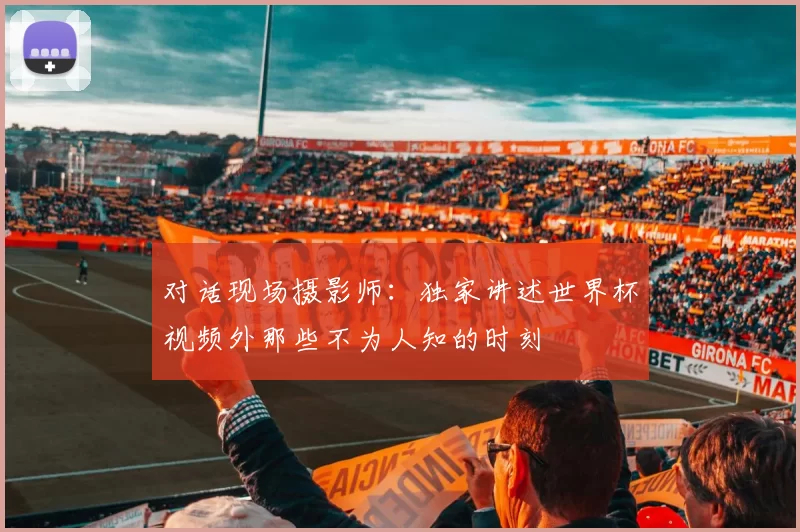 对话现场摄影师:独家讲述世界杯视频外那些不为人知的时刻