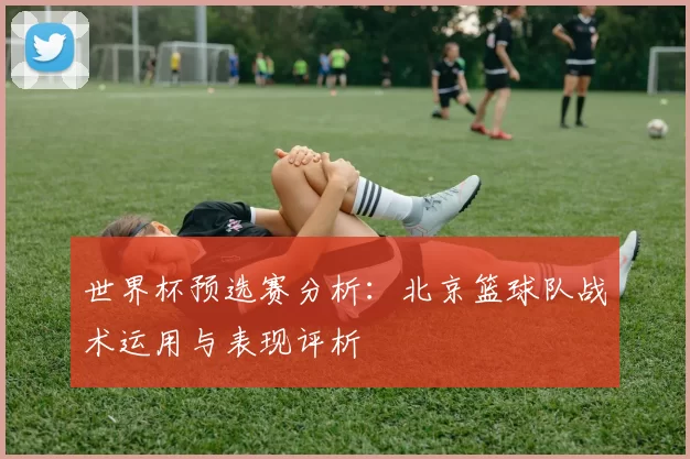 世界杯预选赛分析:北京篮球队战术运用与表现评析