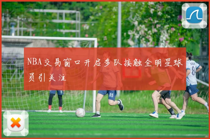 NBA交易窗口开启多队接触全明星球员引关注