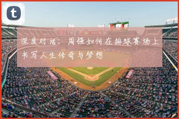 深度对话：周强如何在排球赛场上书写人生传奇与梦想