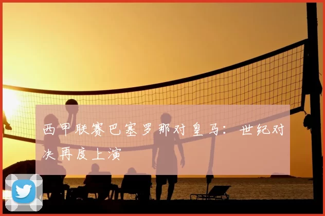 西甲联赛巴塞罗那对皇马：世纪对决再度上演