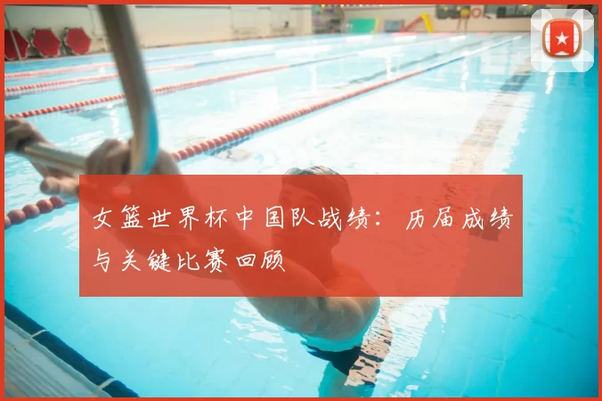女篮世界杯中国队战绩：历届成绩与关键比赛回顾