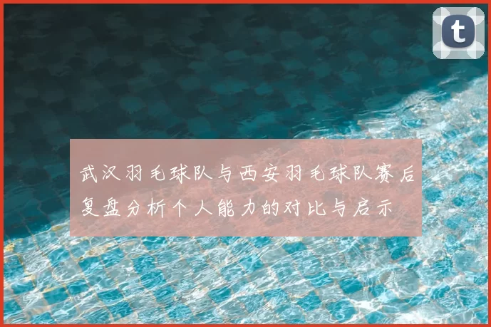 武汉羽毛球队与西安羽毛球队赛后复盘分析个人能力的对比与启示