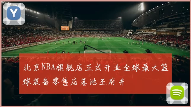 北京NBA旗舰店正式开业全球最大篮球装备零售店落地王府井