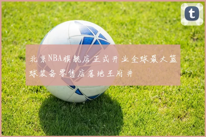北京NBA旗舰店正式开业全球最大篮球装备零售店落地王府井