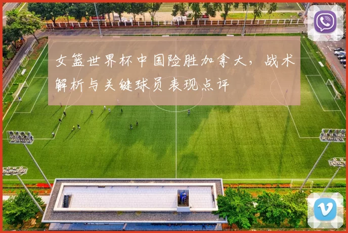 女篮世界杯中国险胜加拿大，战术解析与关键球员表现点评