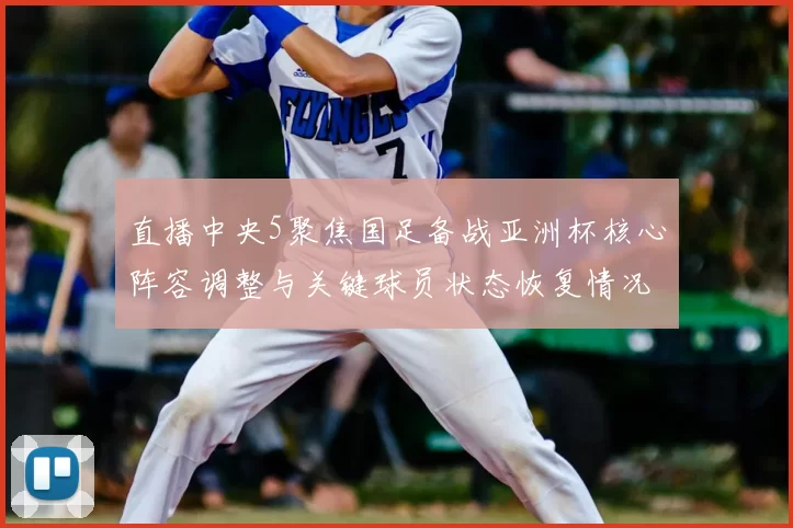 直播中央5聚焦国足备战亚洲杯核心阵容调整与关键球员状态恢复情况