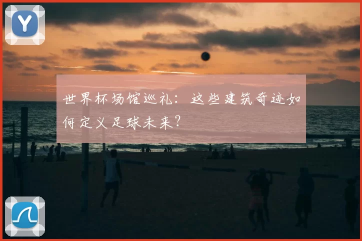世界杯场馆巡礼:这些建筑奇迹如何定义足球未来?