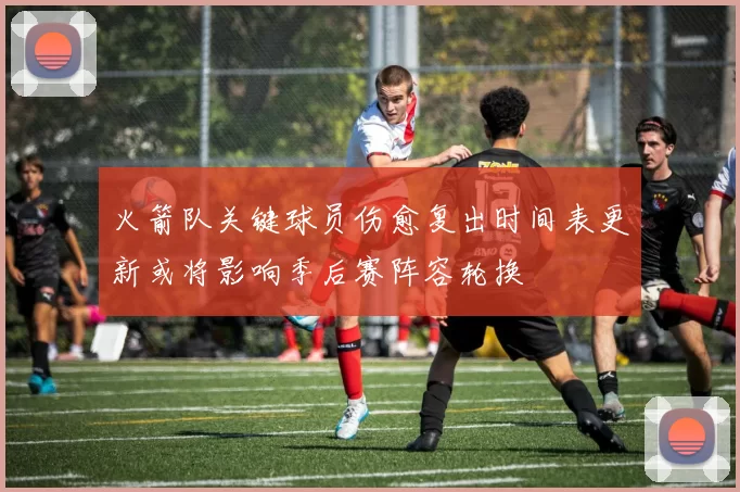 火箭队关键球员伤愈复出时间表更新或将影响季后赛阵容轮换