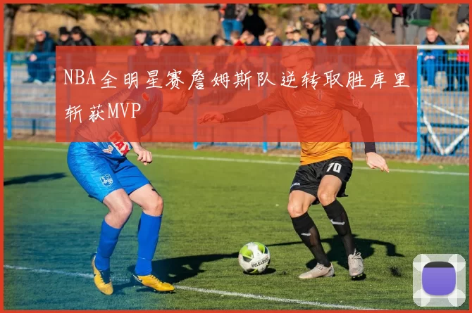 NBA全明星赛詹姆斯队逆转取胜库里斩获MVP