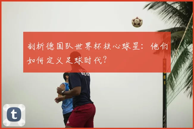 剖析德国队世界杯核心球星：他们如何定义足球时代？
