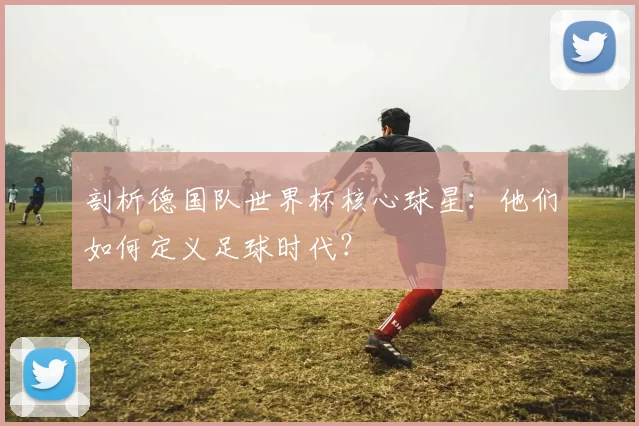 剖析德国队世界杯核心球星:他们如何定义足球时代?