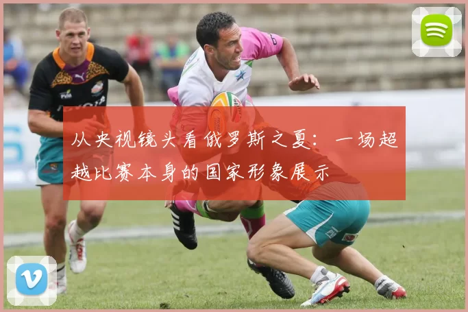 从央视镜头看俄罗斯之夏：一场超越比赛本身的国家形象展示
