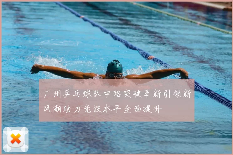 广州乒乓球队中路突破革新引领新风潮助力竞技水平全面提升