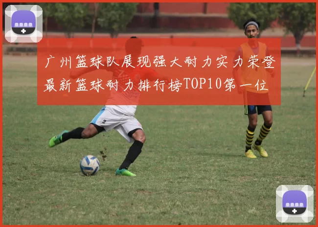 广州篮球队展现强大耐力实力荣登最新篮球耐力排行榜TOP10第一位