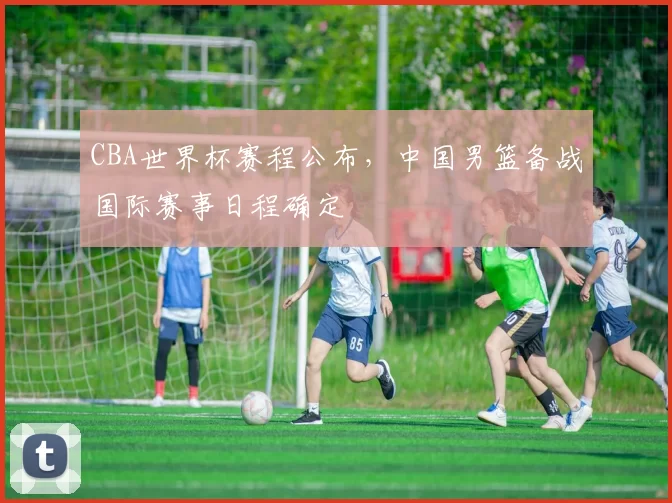 CBA世界杯赛程公布,中国男篮备战国际赛事日程确定