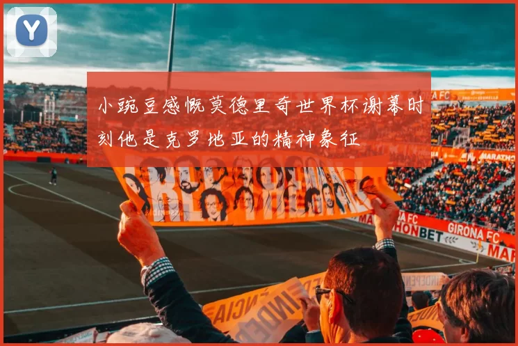小豌豆感慨莫德里奇世界杯谢幕时刻他是克罗地亚的精神象征