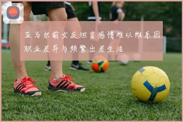 亚马尔前女友坦言感情难以维系因职业差异与频繁出差生活