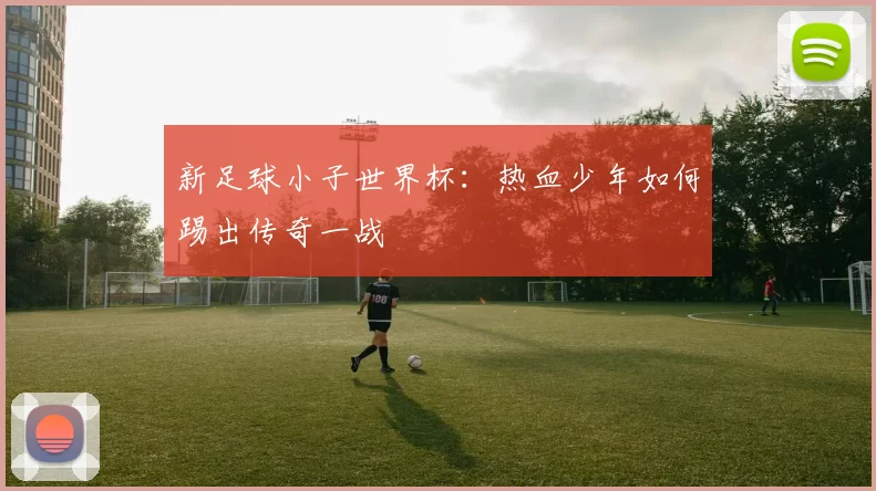 新足球小子世界杯：热血少年如何踢出传奇一战