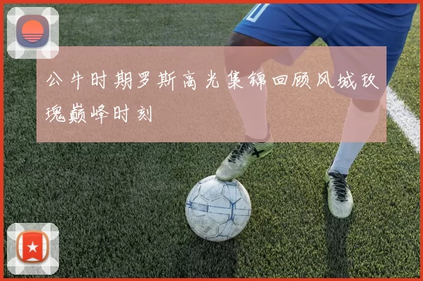 公牛时期罗斯高光集锦回顾风城玫瑰巅峰时刻
