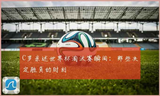 C罗亲述世界杯淘汰赛瞬间：那些决定胜负的时刻