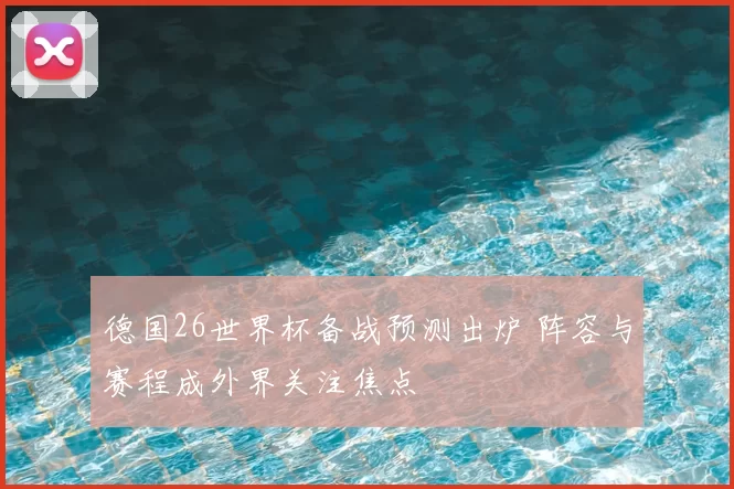德国26世界杯备战预测出炉 阵容与赛程成外界关注焦点
