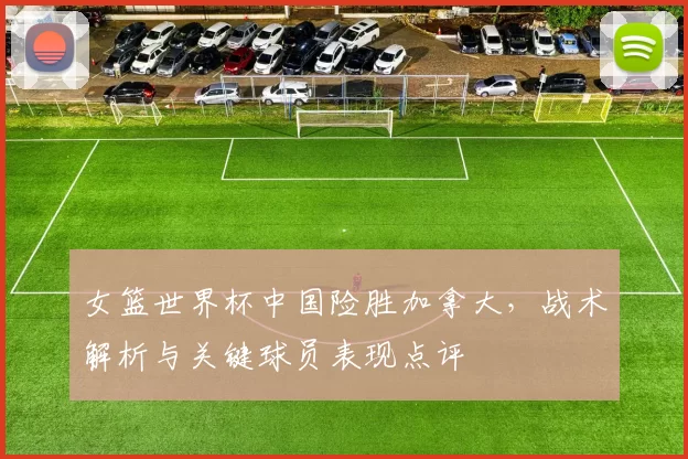 女篮世界杯中国险胜加拿大，战术解析与关键球员表现点评