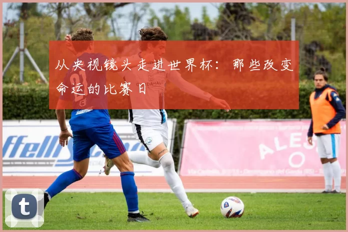 从央视镜头走进世界杯:那些改变命运的比赛日