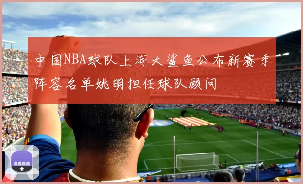 中国NBA球队上海大鲨鱼公布新赛季阵容名单姚明担任球队顾问