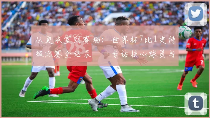从更衣室到赛场：世界杯7比1史诗级比赛全记录——专访核心球员与教练