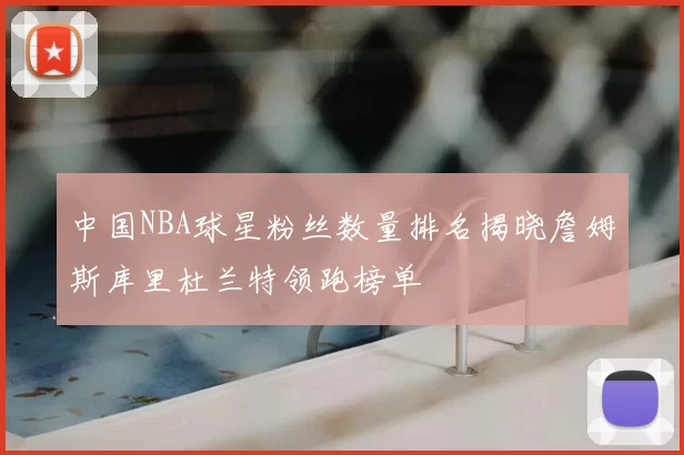 中国NBA球星粉丝数量排名揭晓詹姆斯库里杜兰特领跑榜单