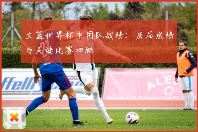 女篮世界杯中国队战绩:历届成绩与关键比赛回顾