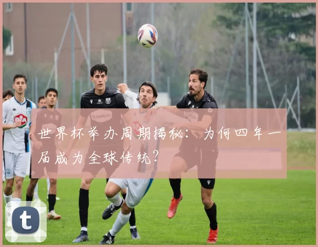 世界杯举办周期揭秘:为何四年一届成为全球传统?