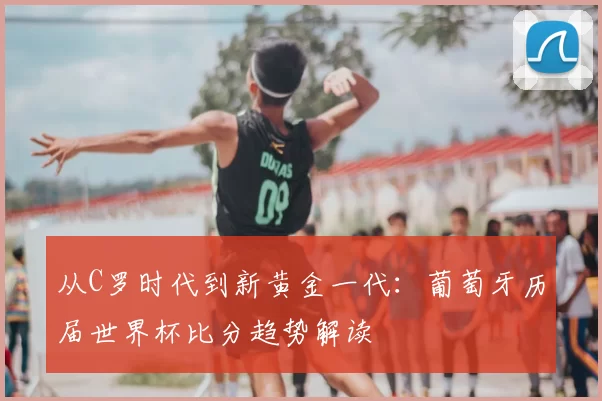 从C罗时代到新黄金一代：葡萄牙历届世界杯比分趋势解读