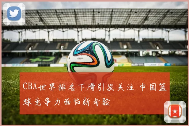 CBA世界排名下滑引发关注 中国篮球竞争力面临新考验