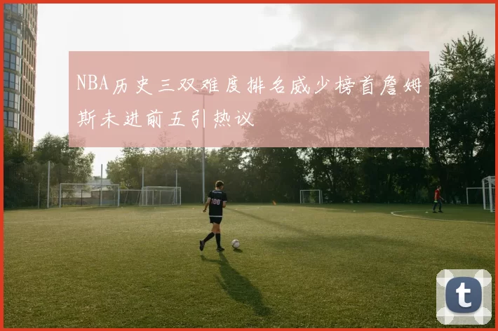 NBA历史三双难度排名威少榜首詹姆斯未进前五引热议