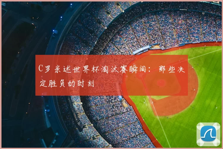 C罗亲述世界杯淘汰赛瞬间：那些决定胜负的时刻