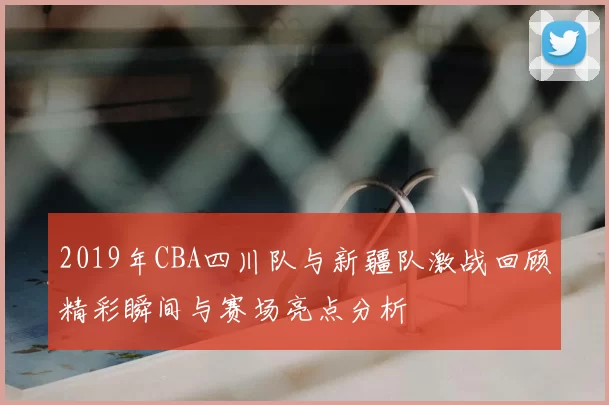 2019年CBA四川队与新疆队激战回顾精彩瞬间与赛场亮点分析